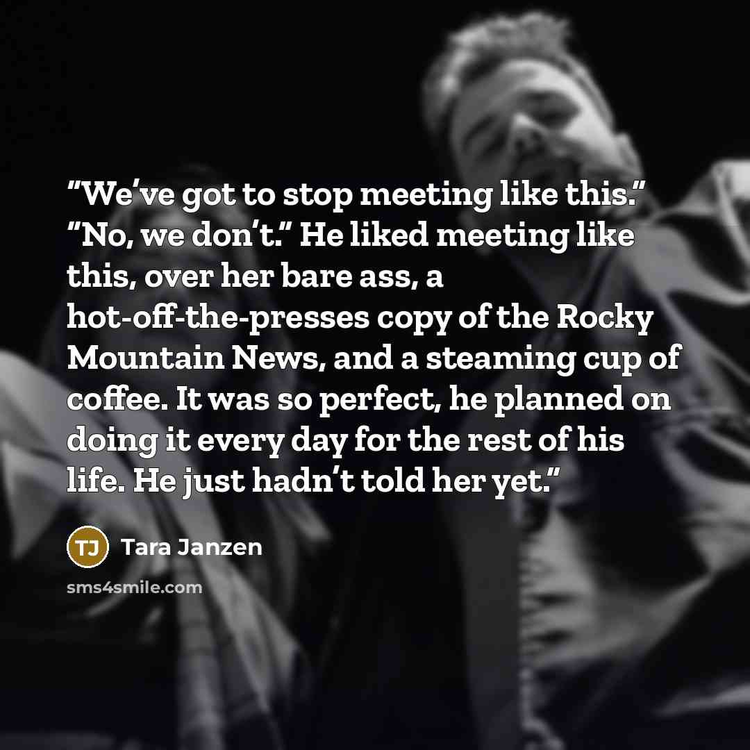 “We’ve got to stop meeting like this.” “No, we don’t.” He liked meeting like this, over her bare ass, a hot-off-the-presses copy of the Rocky Mountain News, and a steaming cup of coffee. It was so perfect, he planned on doing it every day for the rest of his life. He just hadn’t told her yet.” quote by Tara Janzen