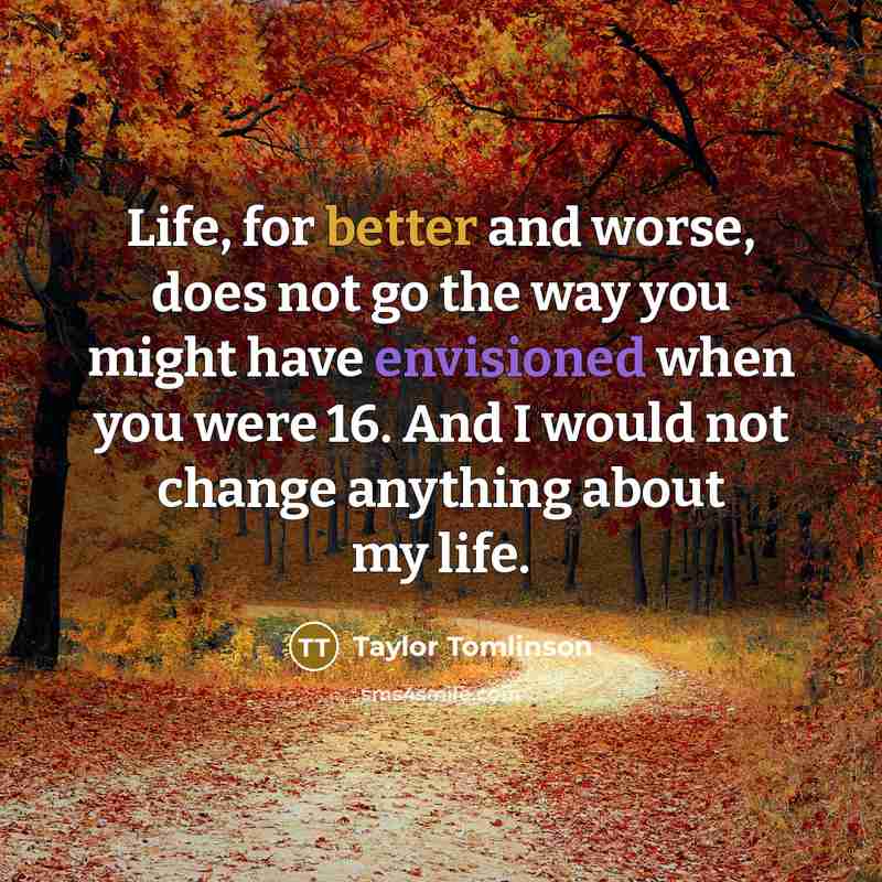 “Life, for better and worse, does not go the way you might have envisioned when you were 16. And I would not change anything about my life.” quote by Taylor Tomlinson
