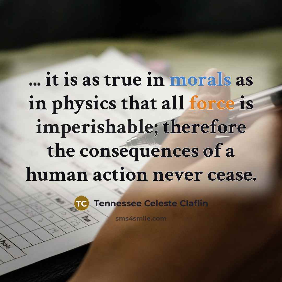 “... it is as true in morals as in physics that all force is imperishable; therefore the consequences of a human action never cease.” quote by Tennessee Celeste Claflin