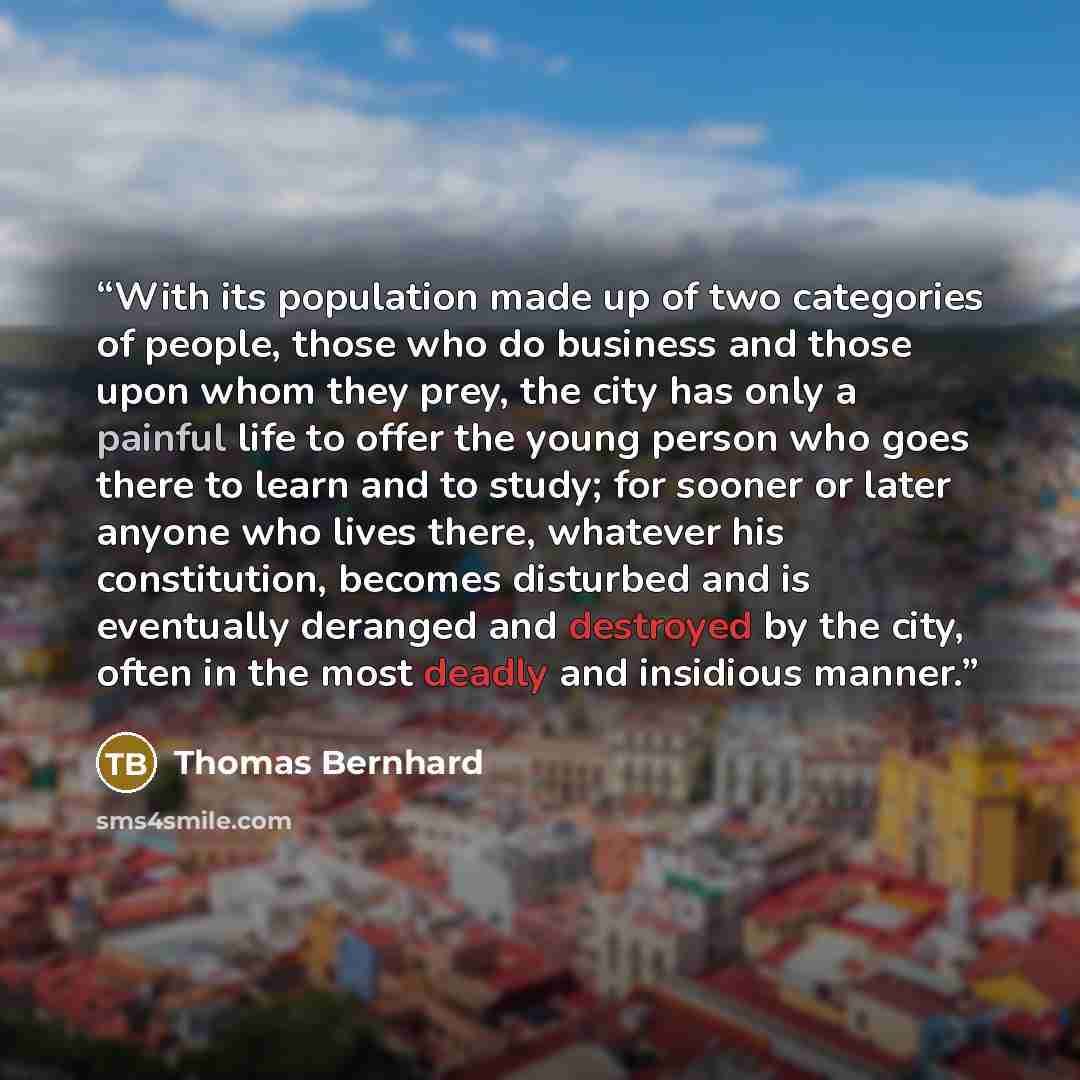“With its population made up of two categories of people, those who do business and those upon whom they prey, the city has only a painful life to offer the young person who goes there to learn and to study; for sooner or later anyone who lives there, whatever his constitution, becomes disturbed…” quote by Thomas Bernhard