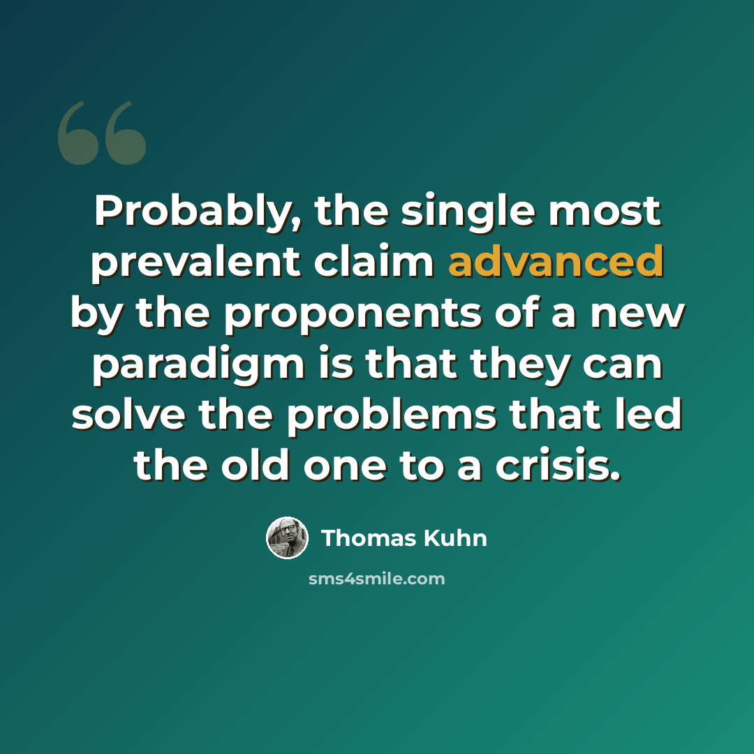 “Probably, the single most prevalent claim advanced by the proponents of a new paradigm is that they can solve the problems that led the old one to a crisis.” quote by Thomas Kuhn