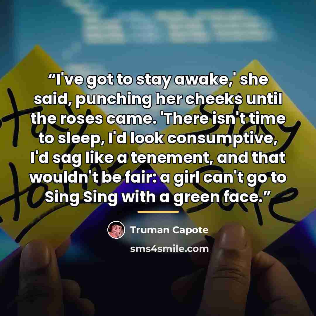 “I've got to stay awake,' she said, punching her cheeks until the roses came. 'There isn't time to sleep, I'd look consumptive, I'd sag like a tenement, and that wouldn't be fair: a girl can't go to Sing Sing with a green face.” quote by Truman Capote
