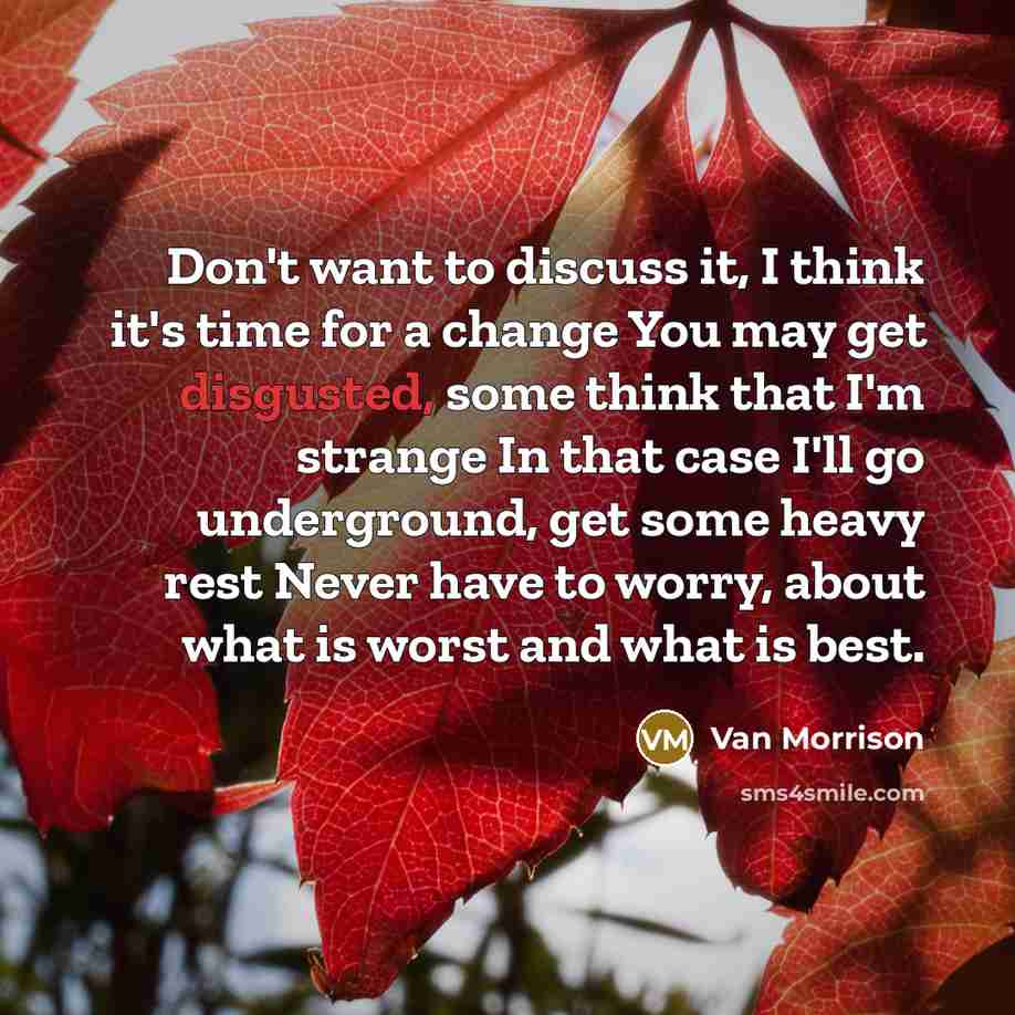 “Don't want to discuss it, I think it's time for a change You may get disgusted, some think that I'm strange In that case I'll go underground, get some heavy rest Never have to worry, about what is worst and what is best.” quote by Van Morrison