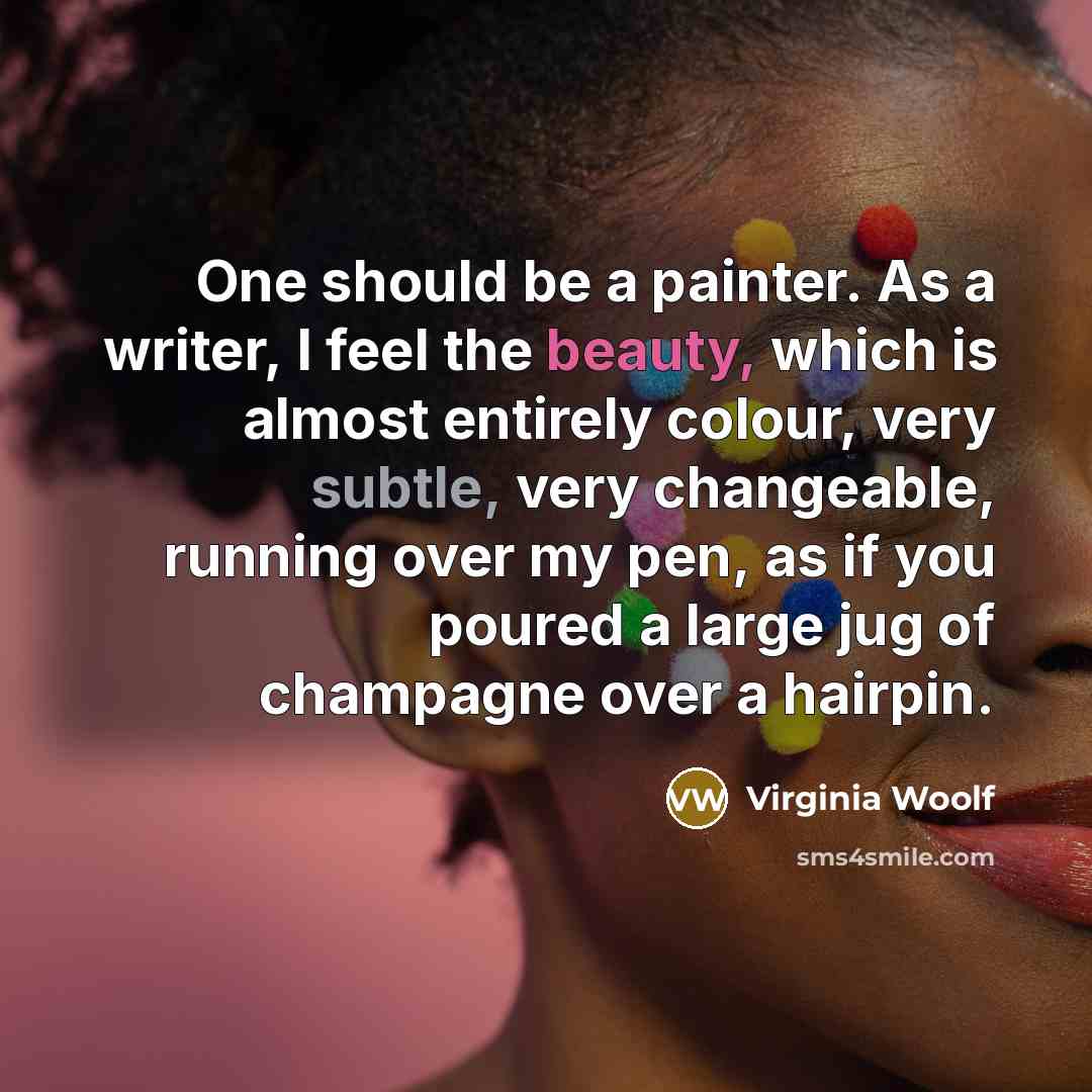 “One should be a painter. As a writer, I feel the beauty, which is almost entirely colour, very subtle, very changeable, running over my pen, as if you poured a large jug of champagne over a hairpin.” quote by Virginia Woolf