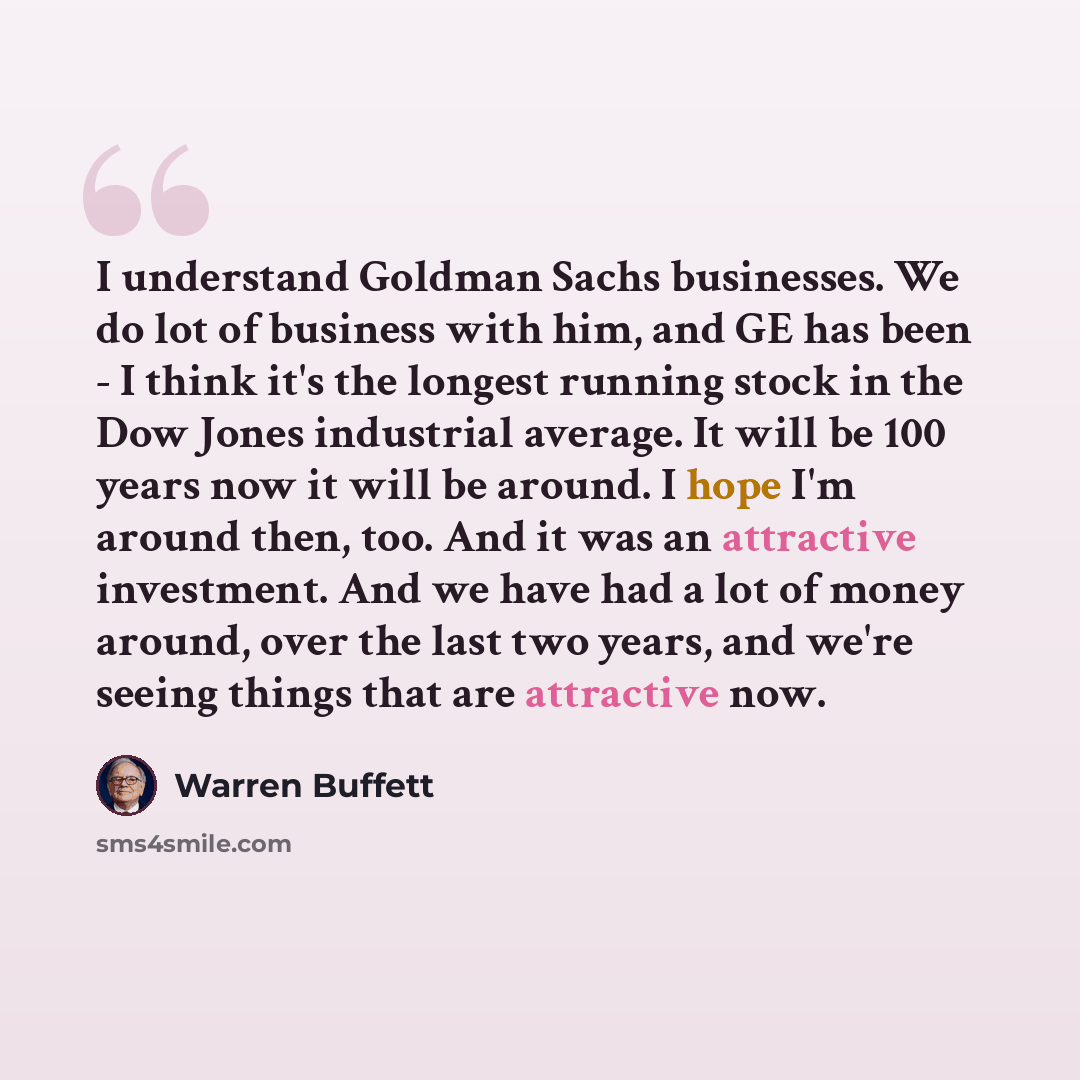 “I understand Goldman Sachs businesses. We do lot of business with him, and GE has been - I think it's the longest running stock in the Dow Jones industrial average. It will be 100 years now it will be around. I hope I'm around then, too. And it was an attractive investment. And we have had a lot…” quote by Warren Buffett