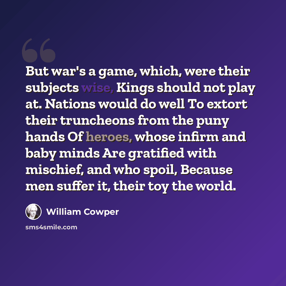 “But war's a game, which, were their subjects wise, Kings should not play at. Nations would do well To extort their truncheons from the puny hands Of heroes, whose infirm and baby minds Are gratified with mischief, and who spoil, Because men suffer it, their toy the world.” quote by William Cowper