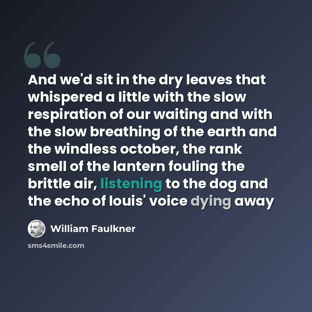 “And we'd sit in the dry leaves that whispered a little with the slow respiration of our waiting and with the slow breathing of the earth and the windless october, the rank smell of the lantern fouling the brittle air, listening to the dog and the echo of louis' voice dying away” quote by William Faulkner