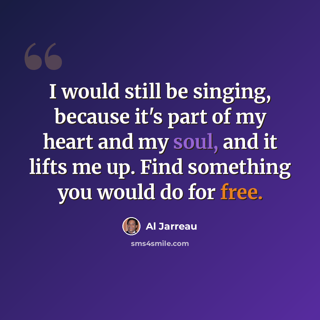 “I would still be singing, because it's part of my heart and my soul, and it lifts me up. Find something you would do for free.” quote by Al Jarreau
