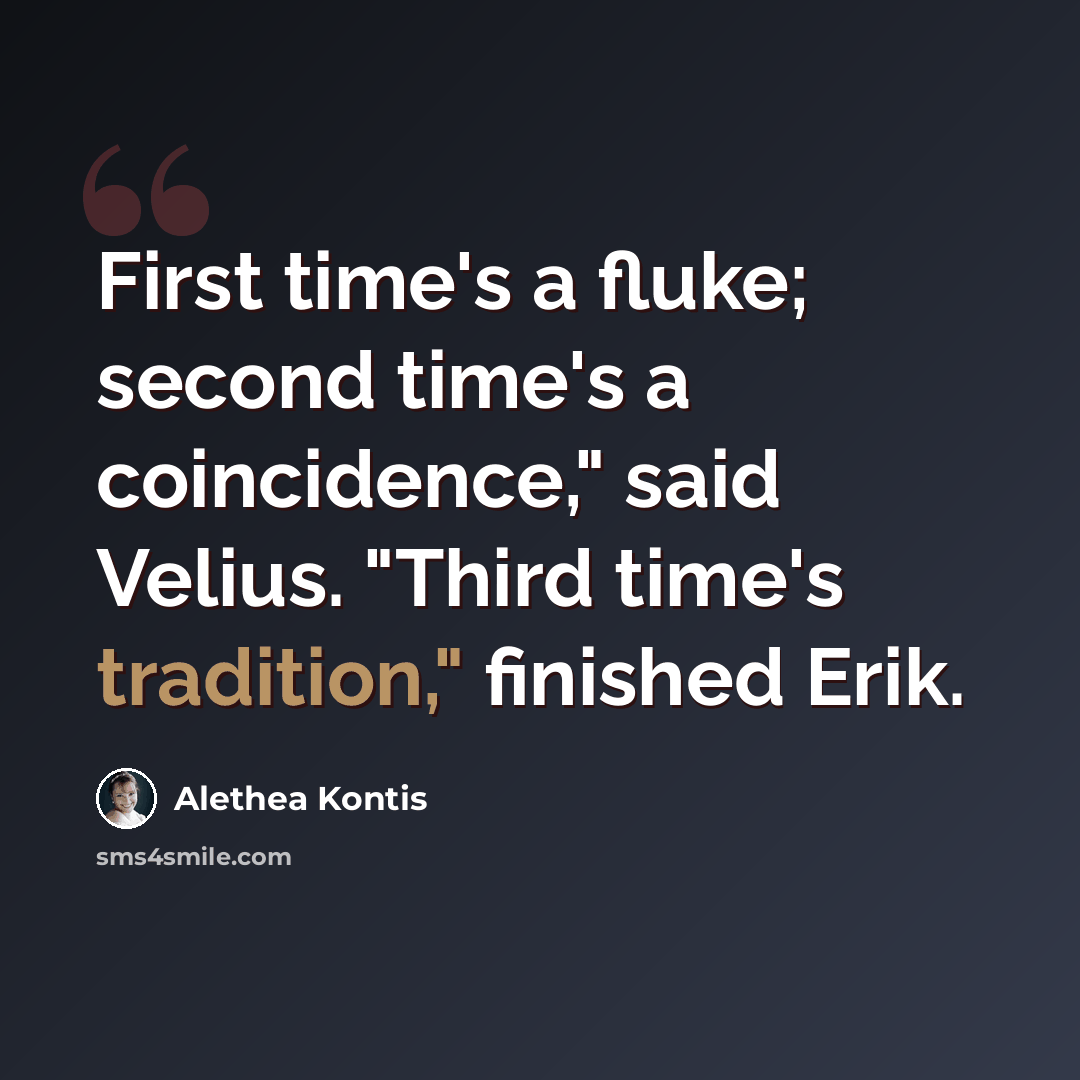 “First time's a fluke; second time's a coincidence," said Velius. "Third time's tradition," finished Erik.” quote by Alethea Kontis
