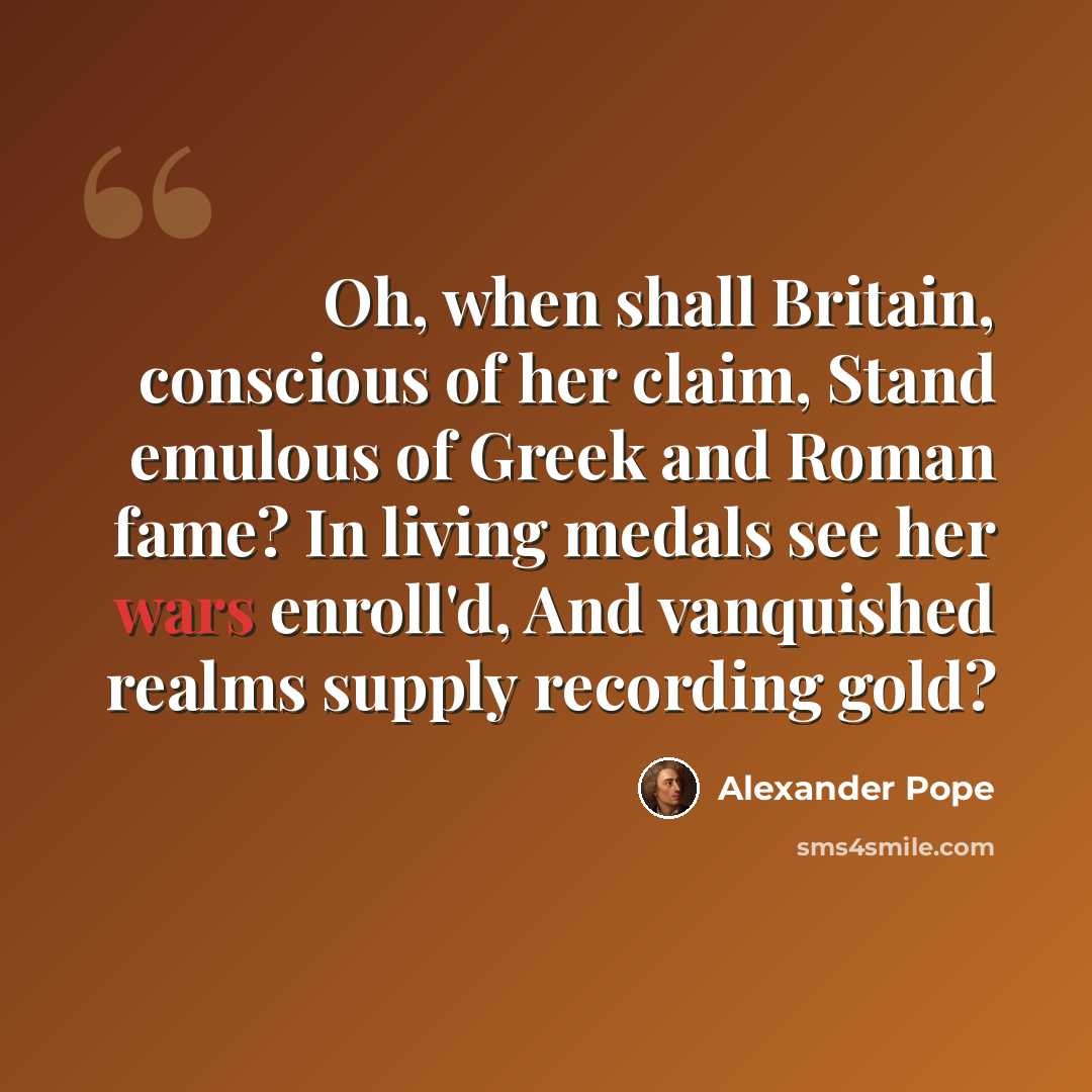 “Oh, when shall Britain, conscious of her claim, Stand emulous of Greek and Roman fame? In living medals see her wars enroll'd, And vanquished realms supply recording gold?” quote by Alexander Pope