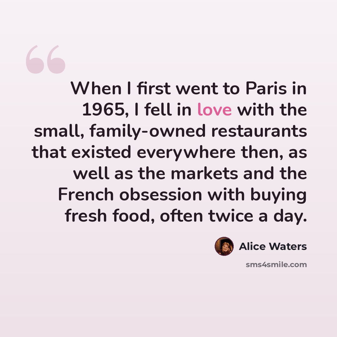 “When I first went to Paris in 1965, I fell in love with the small, family-owned restaurants that existed everywhere then, as well as the markets and the French obsession with buying fresh food, often twice a day.” quote by Alice Waters