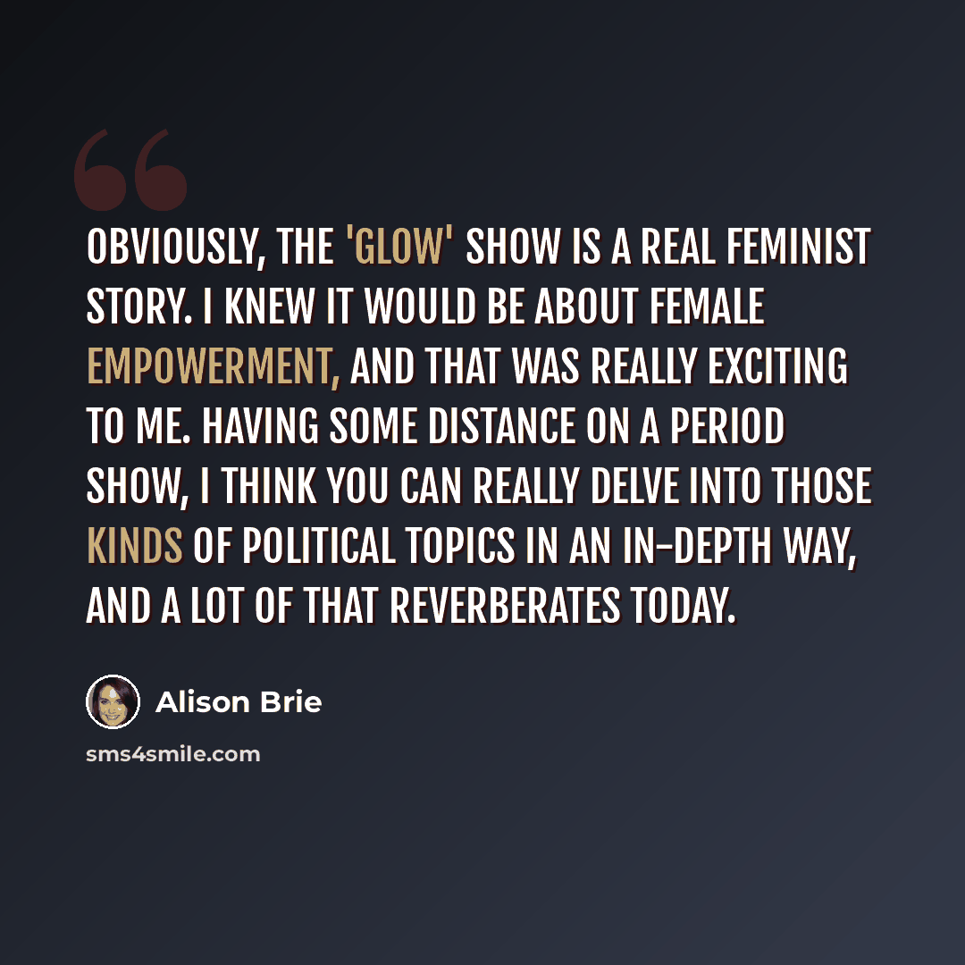 “Obviously, the 'Glow' show is a real feminist story. I knew it would be about female empowerment, and that was really exciting to me. Having some distance on a period show, I think you can really delve into those kinds of political topics in an in-depth way, and a lot of that reverberates today.” quote by Alison Brie