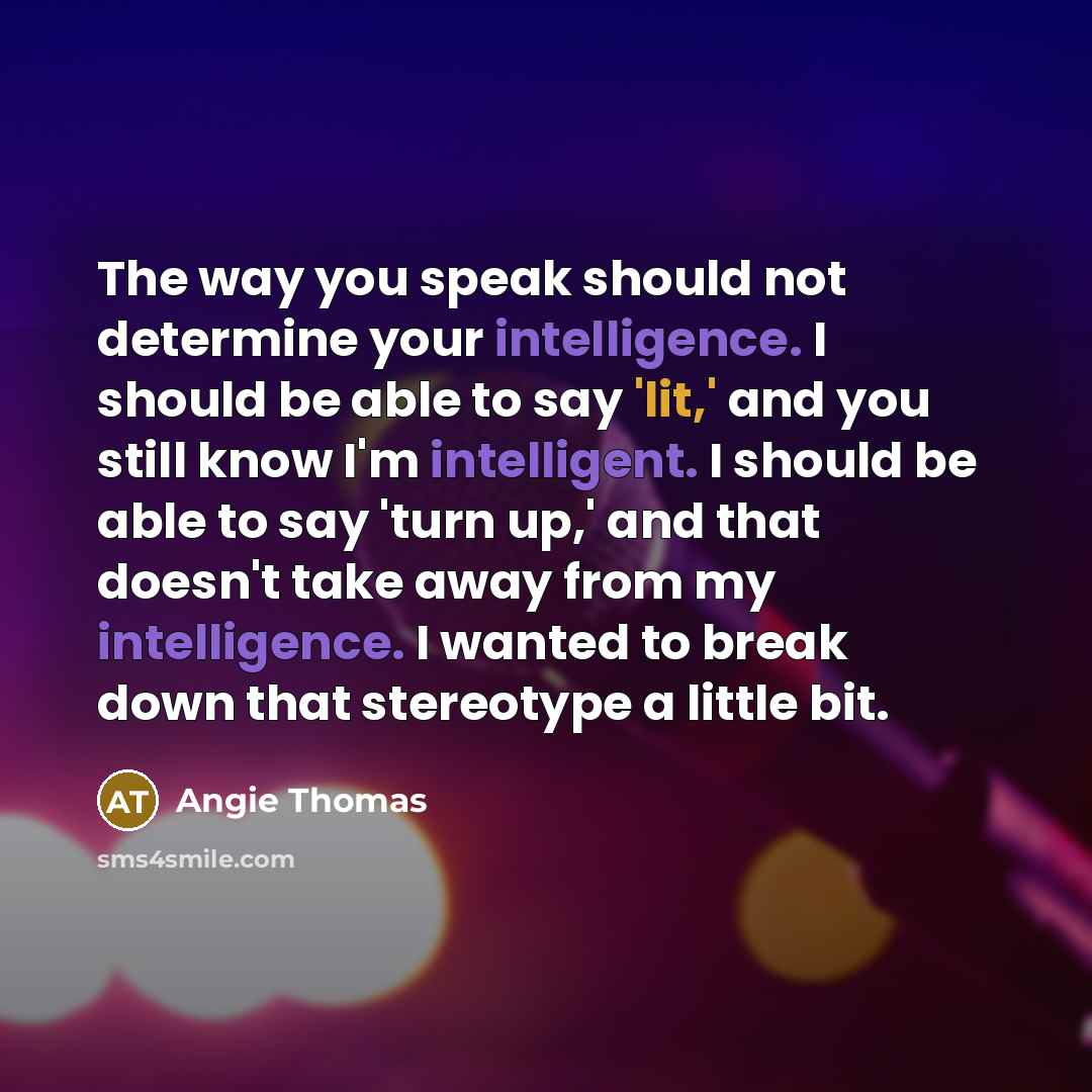 “The way you speak should not determine your intelligence. I should be able to say 'lit,' and you still know I'm intelligent. I should be able to say 'turn up,' and that doesn't take away from my intelligence. I wanted to break down that stereotype a little bit.” quote by Angie Thomas