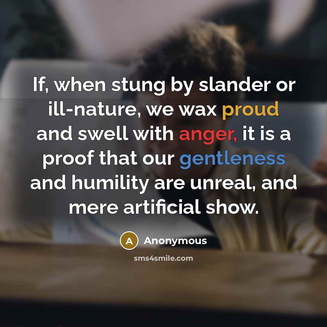 “If, when stung by slander or ill-nature, we wax proud and swell with anger, it is a proof that our gentleness and humility are unreal, and mere artificial show.” quote by Anonymous