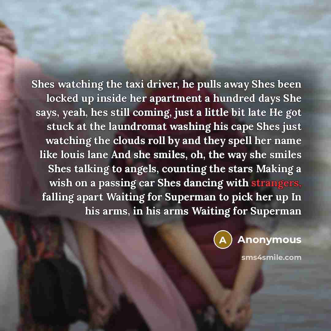 “Shes watching the taxi driver, he pulls away Shes been locked up inside her apartment a hundred days She says, yeah, hes still coming, just a little bit late He got stuck at the laundromat washing his cape Shes just watching the clouds roll by and they spell her name like louis lane And she…” quote by Anonymous