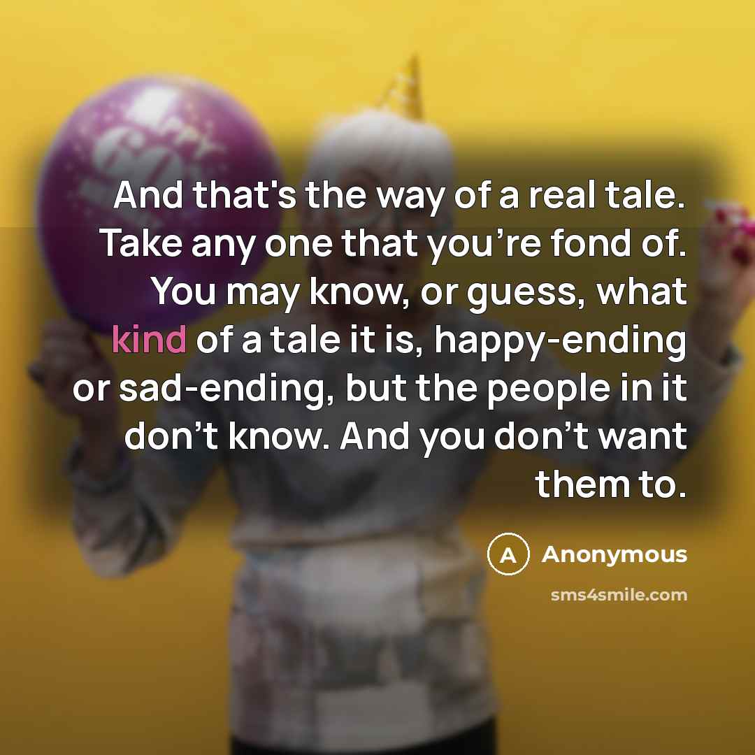 “And that's the way of a real tale. Take any one that you're fond of. You may know, or guess, what kind of a tale it is, happy-ending or sad-ending, but the people in it don't know. And you don't want them to.” quote by Anonymous