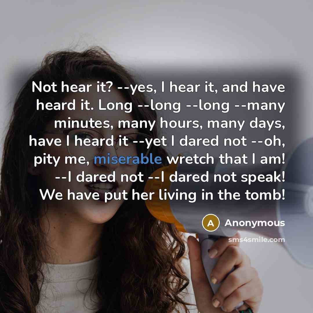 “Not hear it? --yes, I hear it, and have heard it. Long --long --long --many minutes, many hours, many days, have I heard it --yet I dared not --oh, pity me, miserable wretch that I am! --I dared not --I dared not speak! We have put her living in the tomb!” quote by Anonymous
