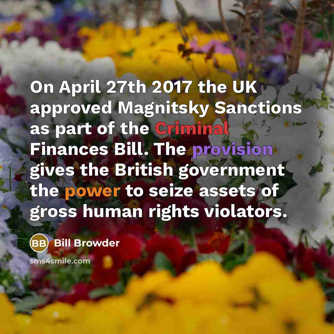 “On April 27th 2017 the UK approved Magnitsky Sanctions as part of the Criminal Finances Bill. The provision gives the British government the power to seize assets of gross human rights violators.” quote by Bill Browder