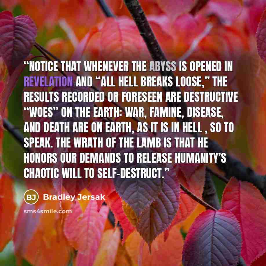 “Notice that whenever the Abyss is opened in Revelation and “all hell breaks loose,” the results recorded or foreseen are destructive “woes” on the earth: war, famine, disease, and death are on earth, as it is in hell , so to speak. The wrath of the Lamb is that he honors our demands to release…” quote by Bradley Jersak