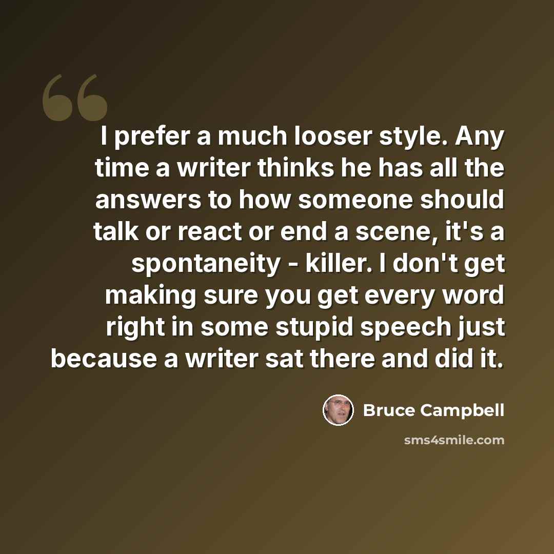 “I prefer a much looser style. Any time a writer thinks he has all the answers to how someone should talk or react or end a scene, it's a spontaneity - killer. I don't get making sure you get every word right in some stupid speech just because a writer sat there and did it.” quote by Bruce Campbell