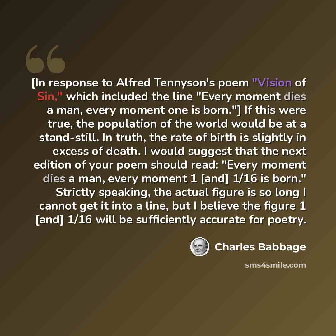 “[In response to Alfred Tennyson's poem "Vision of Sin," which included the line "Every moment dies a man, every moment one is born."] If this were true, the population of the world would be at a stand-still. In truth, the rate of birth is slightly in excess of death. I would suggest that the next…” quote by Charles Babbage