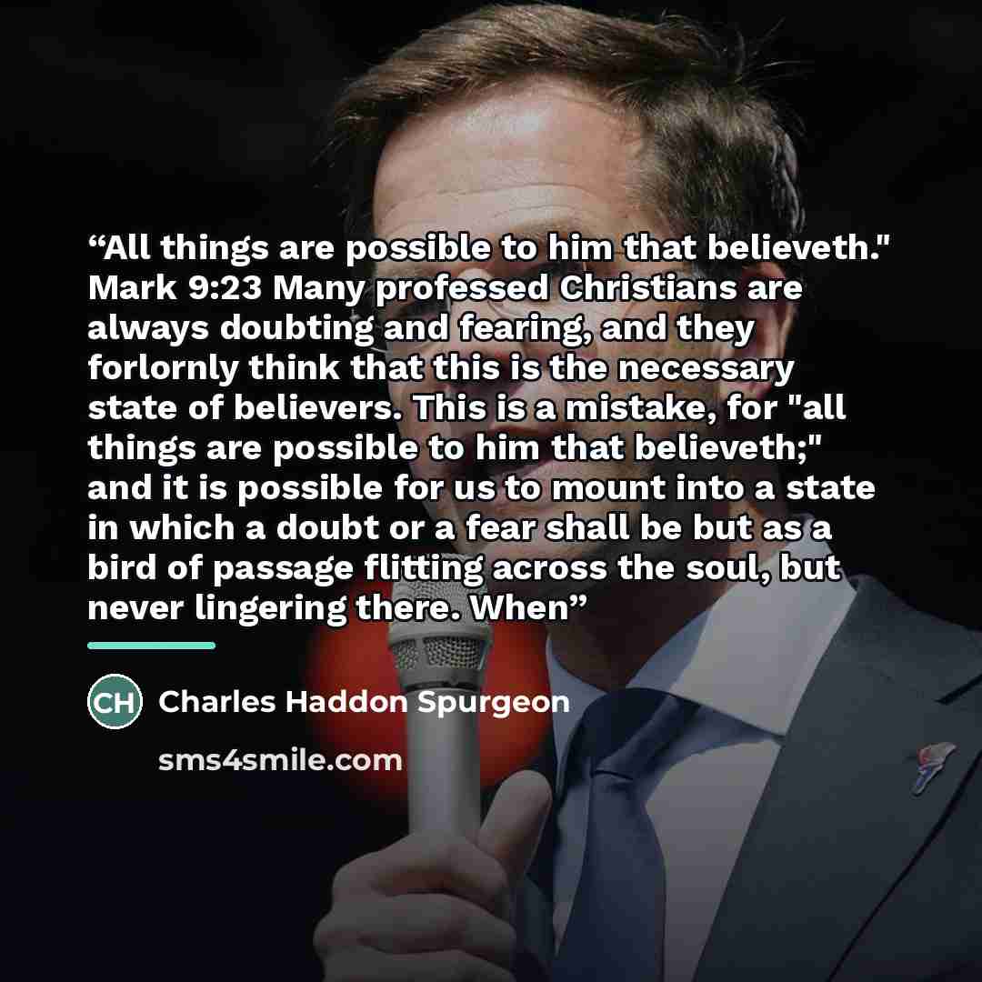 “All things are possible to him that believeth." Mark 9:23 Many professed Christians are always doubting and fearing, and they forlornly think that this is the necessary state of believers. This is a mistake, for "all things are possible to him that believeth;" and it is possible for us to mount…” quote by Charles Haddon Spurgeon