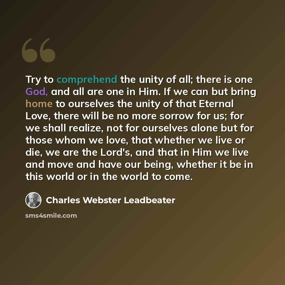 “Try to comprehend the unity of all; there is one God, and all are one in Him. If we can but bring home to ourselves the unity of that Eternal Love, there will be no more sorrow for us; for we shall realize, not for ourselves alone but for those whom we love, that whether we live or die, we are the…” quote by Charles Webster Leadbeater