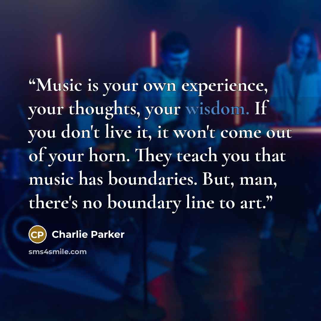 “Music is your own experience, your thoughts, your wisdom. If you don't live it, it won't come out of your horn. They teach you that music has boundaries. But, man, there's no boundary line to art.” quote by Charlie Parker