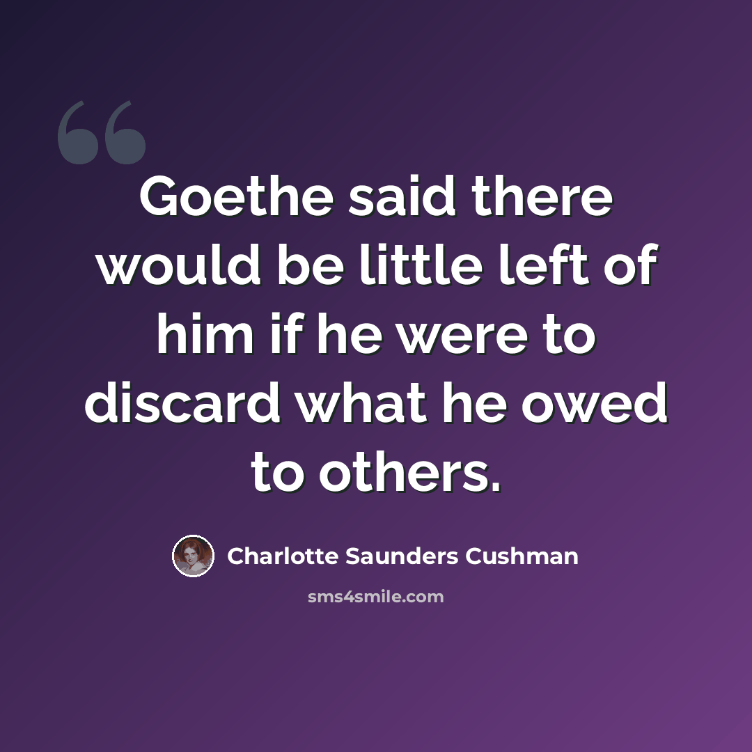 “Goethe said there would be little left of him if he were to discard what he owed to others.” quote by Charlotte Saunders Cushman