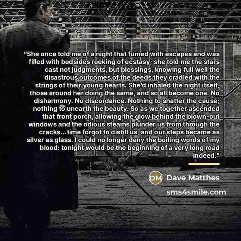 “She once told me of a night that fumed with escapes and was filled with bedsides reeking of ecstasy; she told me the stars cast not judgments, but blessings, knowing full well the disastrous outcomes of the deeds they cradled with the strings of their young hearts. She’d inhaled the night itself…” quote by Dave Matthes