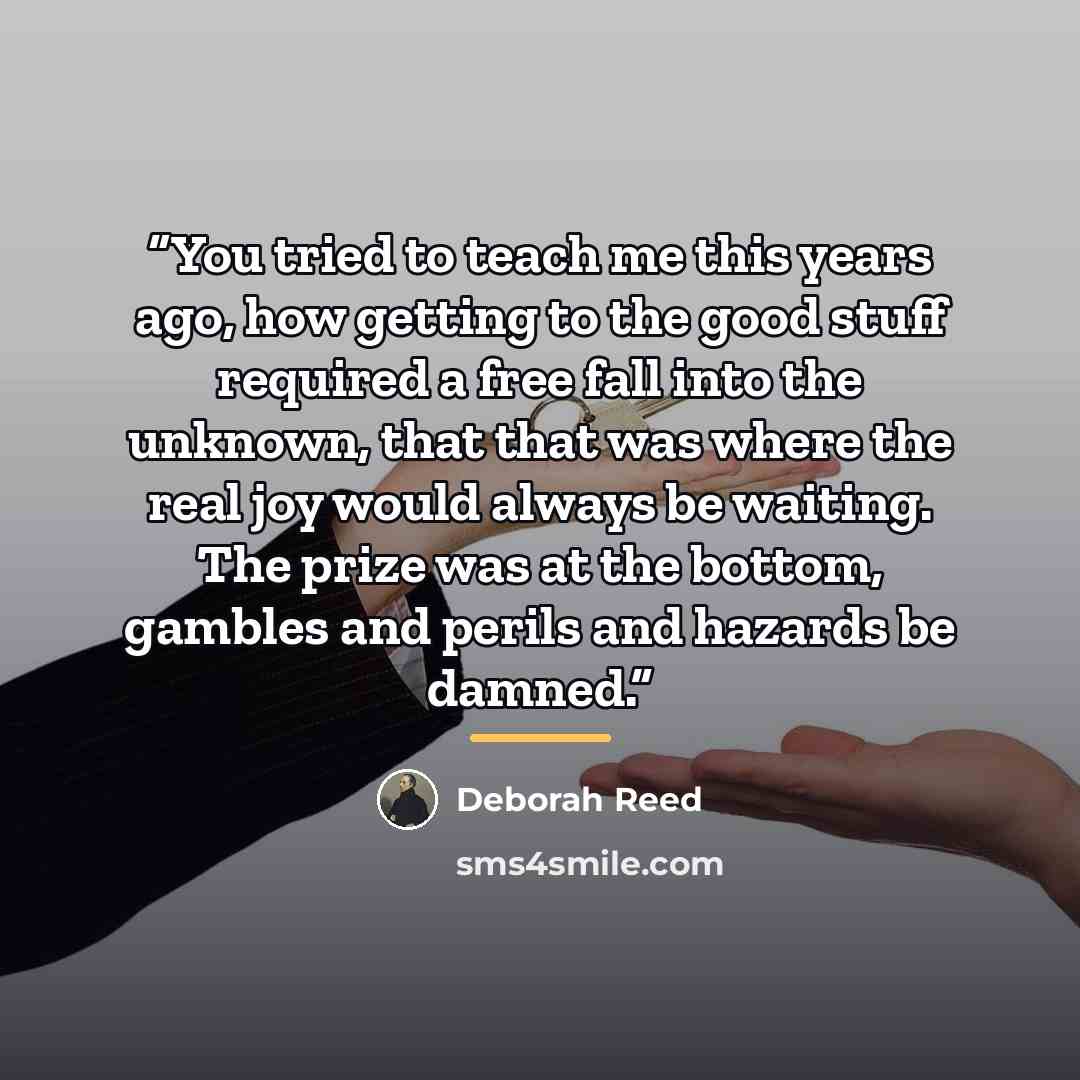 “You tried to teach me this years ago, how getting to the good stuff required a free fall into the unknown, that that was where the real joy would always be waiting. The prize was at the bottom, gambles and perils and hazards be damned.” quote by Deborah Reed