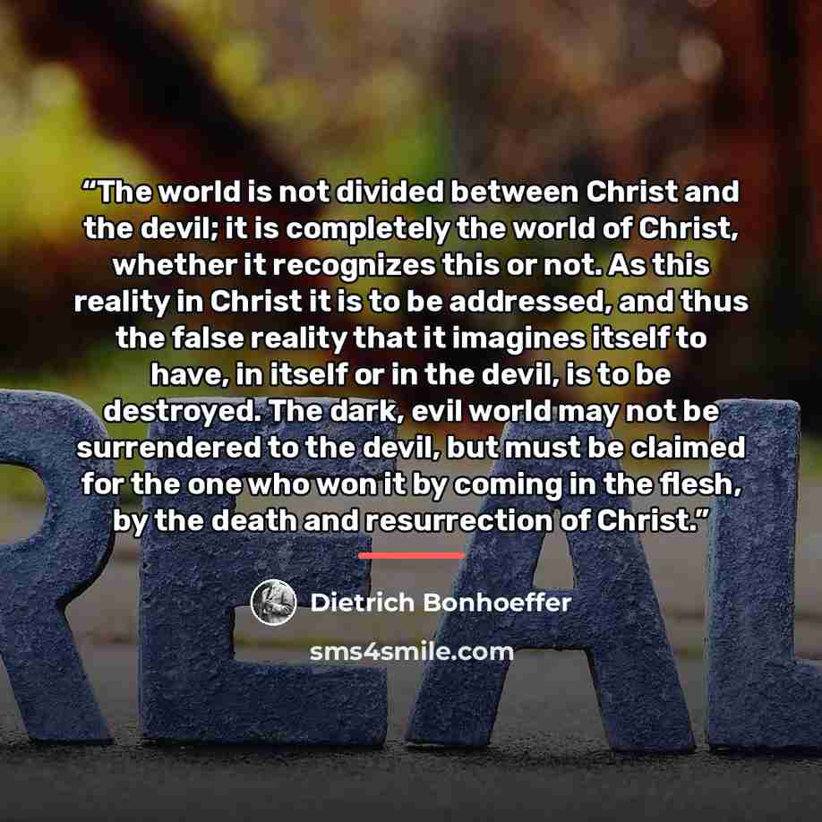 “The world is not divided between Christ and the devil; it is completely the world of Christ, whether it recognizes this or not. As this reality in Christ it is to be addressed, and thus the false reality that it imagines itself to have, in itself or in the devil, is to be destroyed. The dark, evil…” quote by Dietrich Bonhoeffer