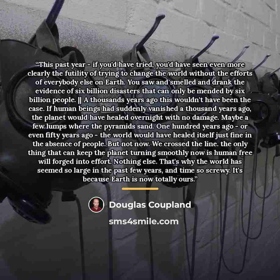 “This past year - if you'd have tried, you'd have seen even more clearly the futility of trying to change the world without the efforts of everybody else on Earth. You saw and smelled and drank the evidence of six billion disasters that can only be mended by six billion people. || A thousands years…” quote by Douglas Coupland