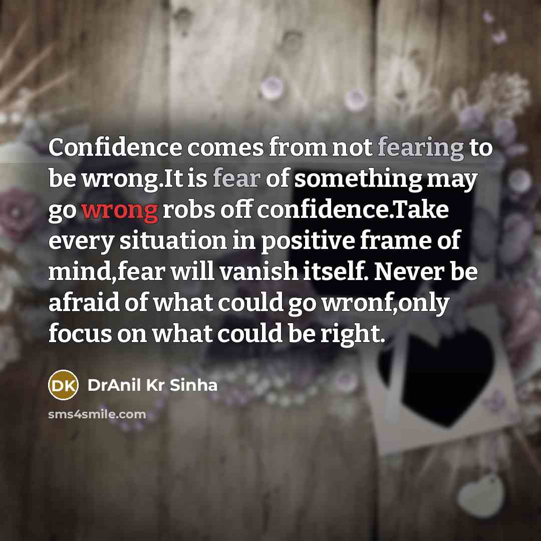 “Confidence comes from not fearing to be wrong.It is fear of something may go wrong robs off confidence.Take every situation in positive frame of mind,fear will vanish itself. Never be afraid of what could go wronf,only focus on what could be right.” quote by DrAnil Kr Sinha