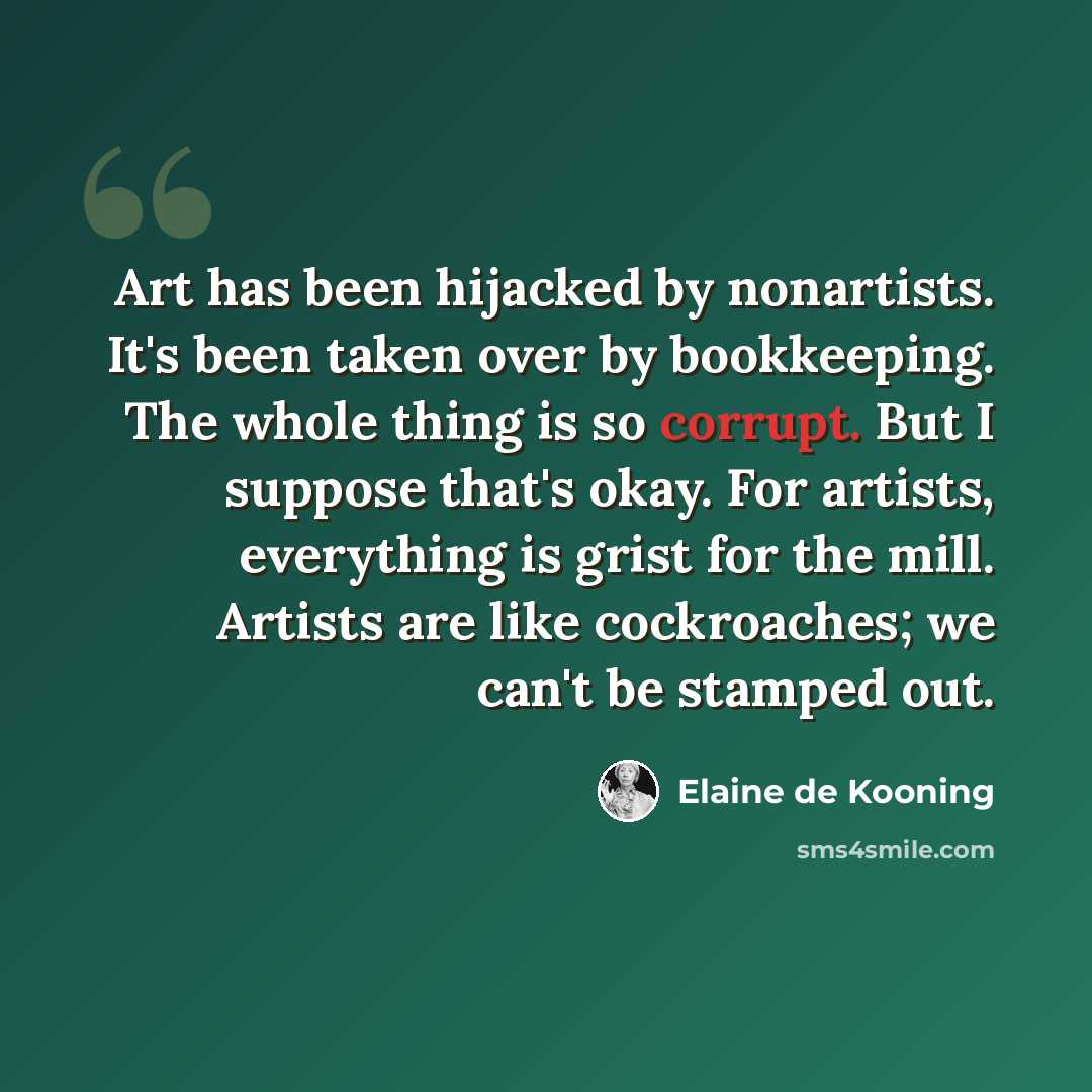 “Art has been hijacked by nonartists. It's been taken over by bookkeeping. The whole thing is so corrupt. But I suppose that's okay. For artists, everything is grist for the mill. Artists are like cockroaches; we can't be stamped out.” quote by Elaine de Kooning