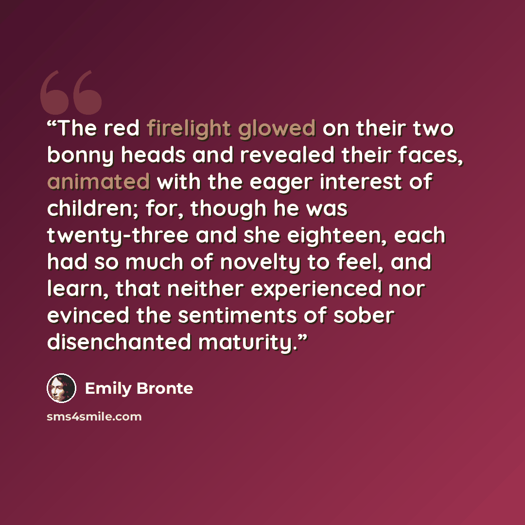 “The red firelight glowed on their two bonny heads and revealed their faces, animated with the eager interest of children; for, though he was twenty-three and she eighteen, each had so much of novelty to feel, and learn, that neither experienced nor evinced the sentiments of sober disenchanted…” quote by Emily Brontë
