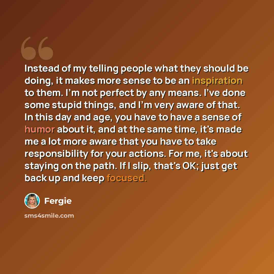 “Instead of my telling people what they should be doing, it makes more sense to be an inspiration to them. I'm not perfect by any means. I've done some stupid things, and I'm very aware of that. In this day and age, you have to have a sense of humor about it, and at the same time, it's made me a…” quote by Fergie