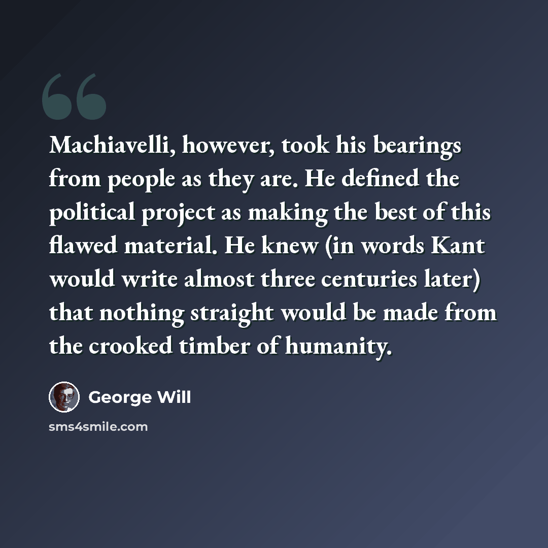 “Machiavelli, however, took his bearings from people as they are. He defined the political project as making the best of this flawed material. He knew (in words Kant would write almost three centuries later) that nothing straight would be made from the crooked timber of humanity.” quote by George Will