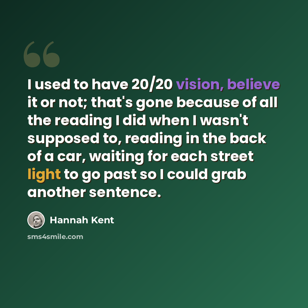 “I used to have 20/20 vision, believe it or not; that's gone because of all the reading I did when I wasn't supposed to, reading in the back of a car, waiting for each street light to go past so I could grab another sentence.” quote by Hannah Kent
