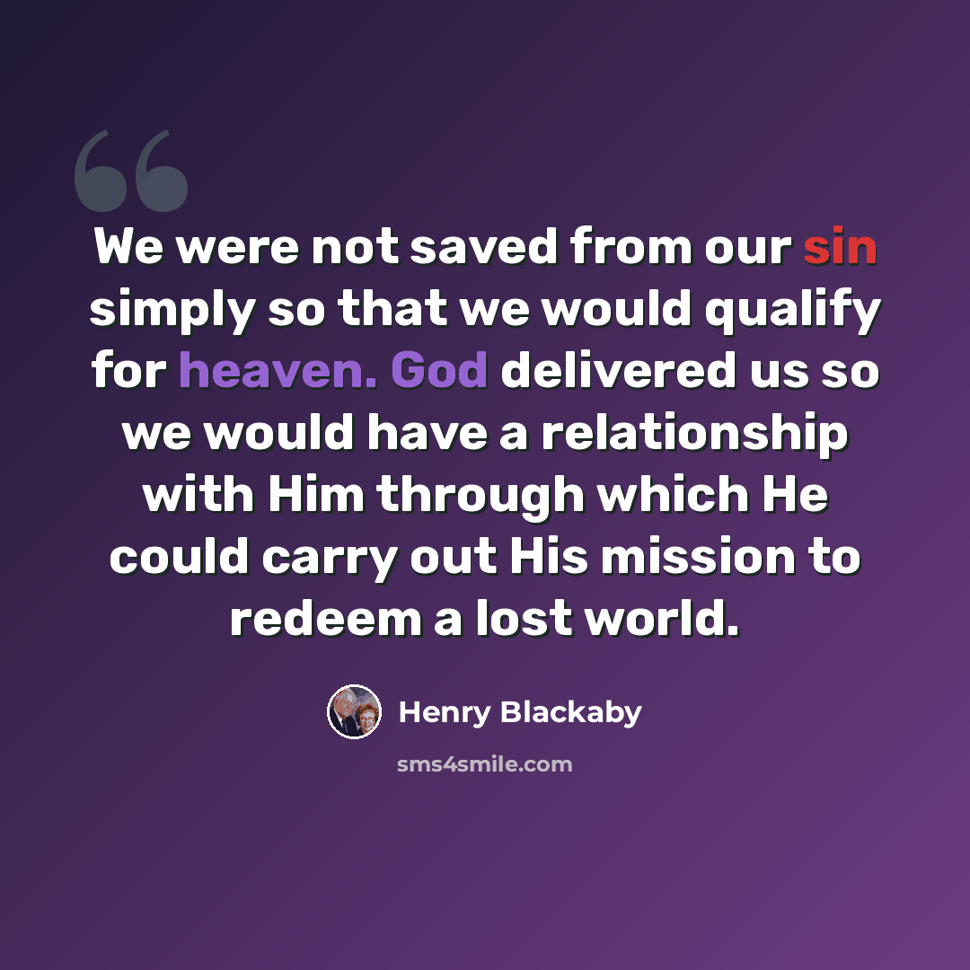 “We were not saved from our sin simply so that we would qualify for heaven. God delivered us so we would have a relationship with Him through which He could carry out His mission to redeem a lost world.” quote by Henry Blackaby