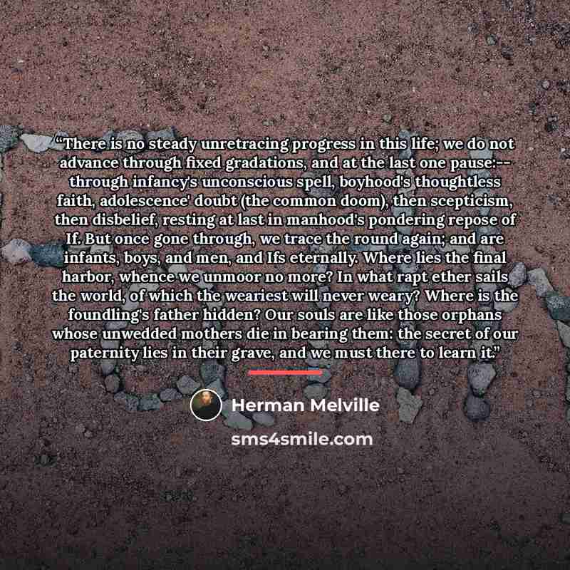 “There is no steady unretracing progress in this life; we do not advance through fixed gradations, and at the last one pause:-- through infancy's unconscious spell, boyhood's thoughtless faith, adolescence' doubt (the common doom), then scepticism, then disbelief, resting at last in manhood's…” quote by Herman Melville