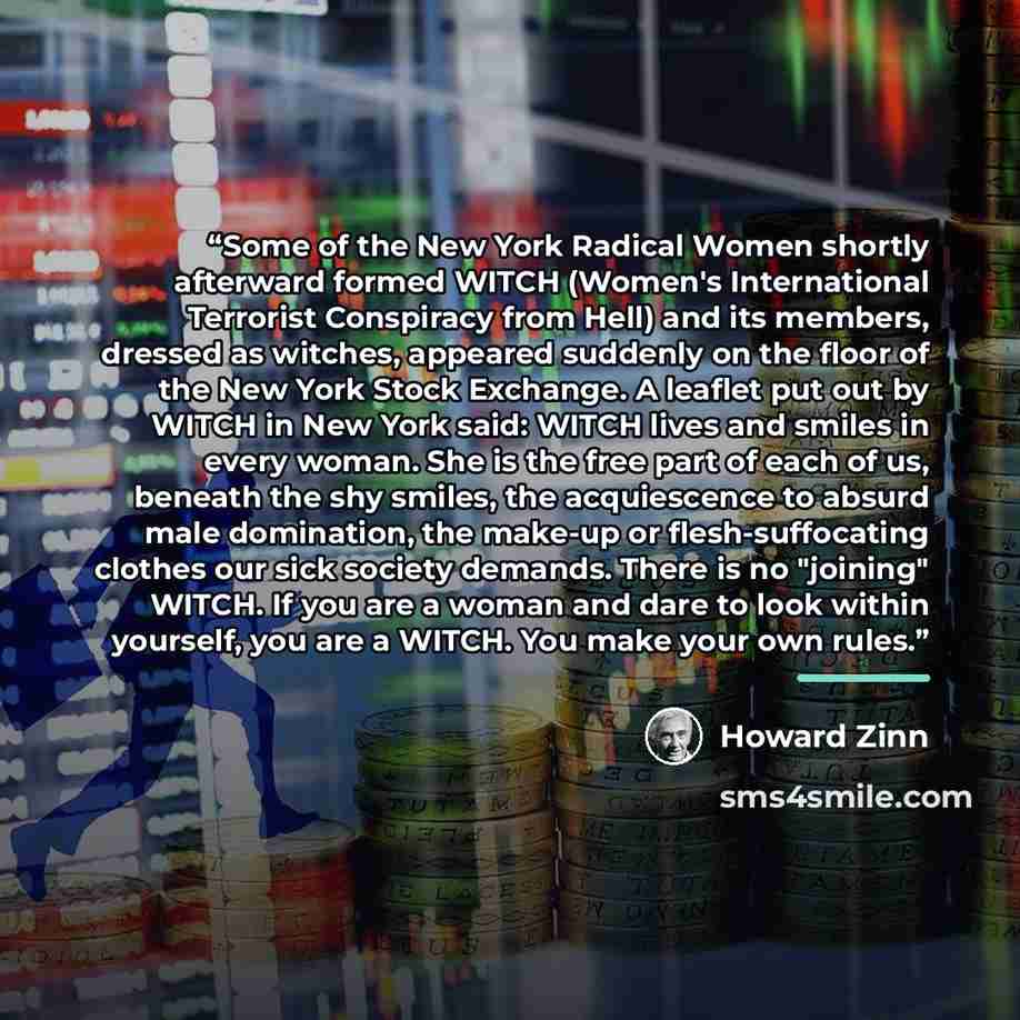 “Some of the New York Radical Women shortly afterward formed WITCH (Women's International Terrorist Conspiracy from Hell) and its members, dressed as witches, appeared suddenly on the floor of the New York Stock Exchange. A leaflet put out by WITCH in New York said: WITCH lives and smiles in every…” quote by Howard Zinn