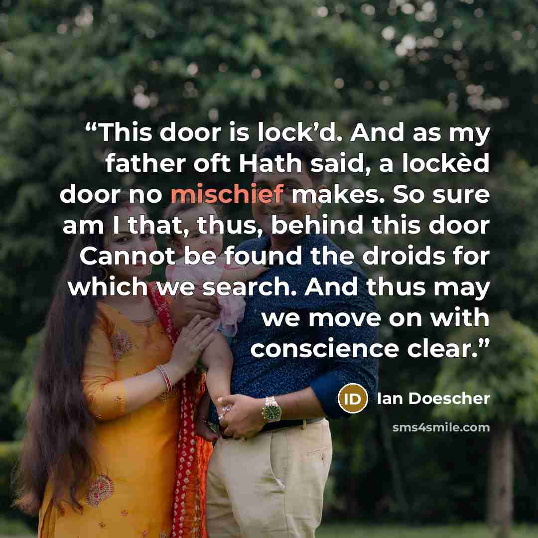 “This door is lock’d. And as my father oft Hath said, a lockèd door no mischief makes. So sure am I that, thus, behind this door Cannot be found the droids for which we search. And thus may we move on with conscience clear.” quote by Ian Doescher