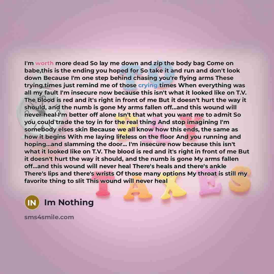 “I'm worth more dead So lay me down and zip the body bag Come on babe,this is the ending you hoped for So take it and run and don't look down Because I'm one step behind chasing you're flying arms These trying times just remind me of those crying times When everything was all my fault I'm insecure…” quote by Im Nothing