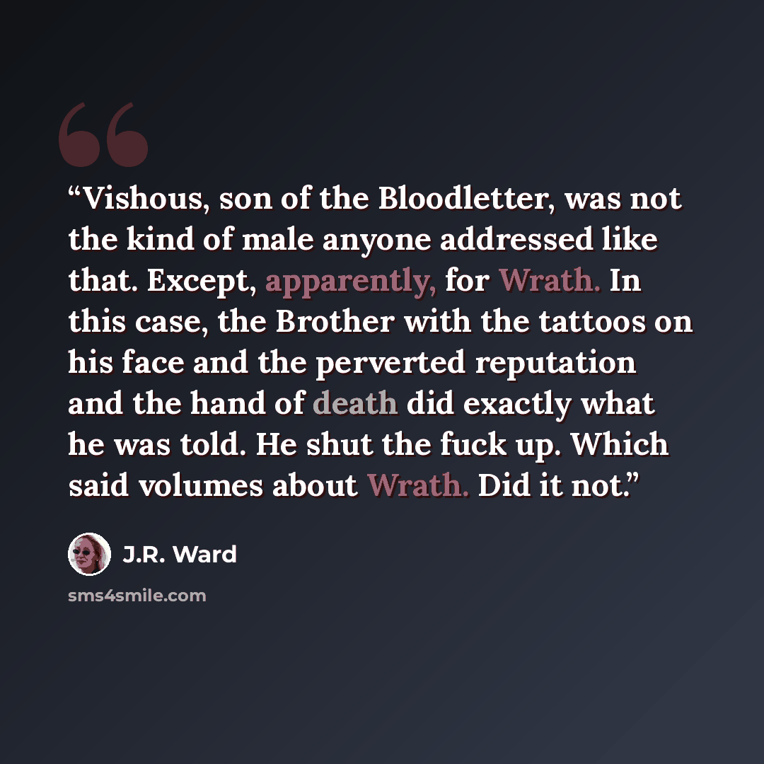 “Vishous, son of the Bloodletter, was not the kind of male anyone addressed like that. Except, apparently, for Wrath. In this case, the Brother with the tattoos on his face and the perverted reputation and the hand of death did exactly what he was told. He shut the fuck up. Which said volumes about…” quote by J.R. Ward