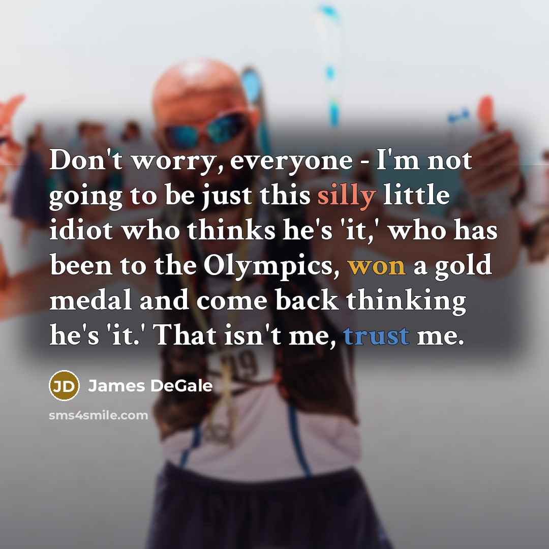 “Don't worry, everyone - I'm not going to be just this silly little idiot who thinks he's 'it,' who has been to the Olympics, won a gold medal and come back thinking he's 'it.' That isn't me, trust me.” quote by James DeGale