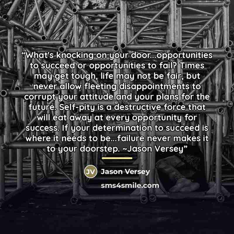 “What's knocking on your door...opportunities to succeed or opportunities to fail? Times may get tough, life may not be fair, but never allow fleeting disappointments to corrupt your attitude and your plans for the future. Self-pity is a destructive force that will eat away at every opportunity for…” quote by Jason Versey