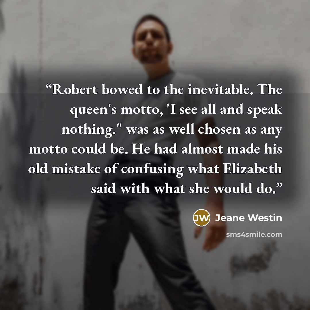 “Robert bowed to the inevitable. The queen's motto, 'I see all and speak nothing." was as well chosen as any motto could be. He had almost made his old mistake of confusing what Elizabeth said with what she would do.” quote by Jeane Westin