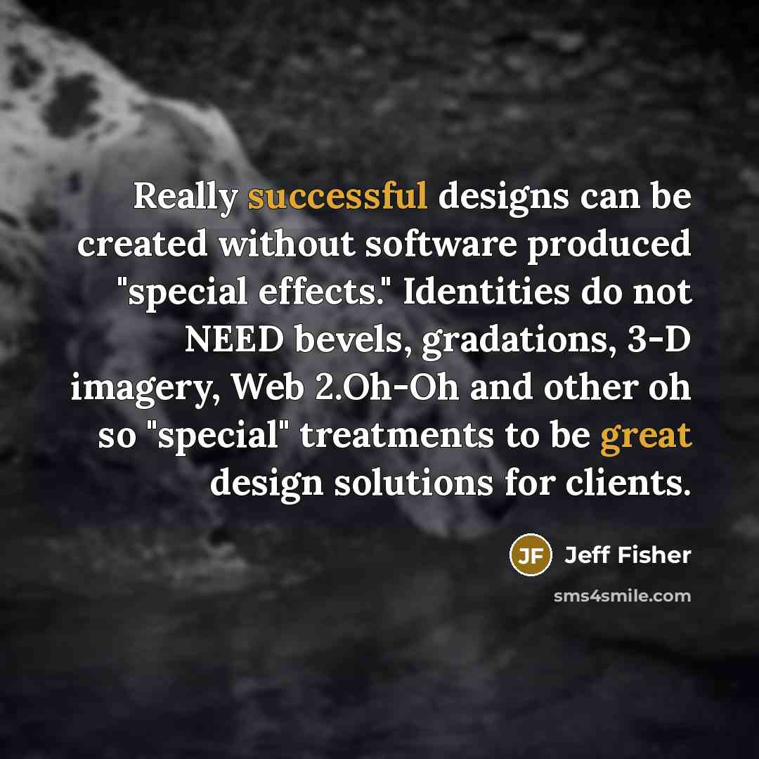 “Really successful designs can be created without software produced "special effects." Identities do not NEED bevels, gradations, 3-D imagery, Web 2.Oh-Oh and other oh so "special" treatments to be great design solutions for clients.” quote by Jeff Fisher