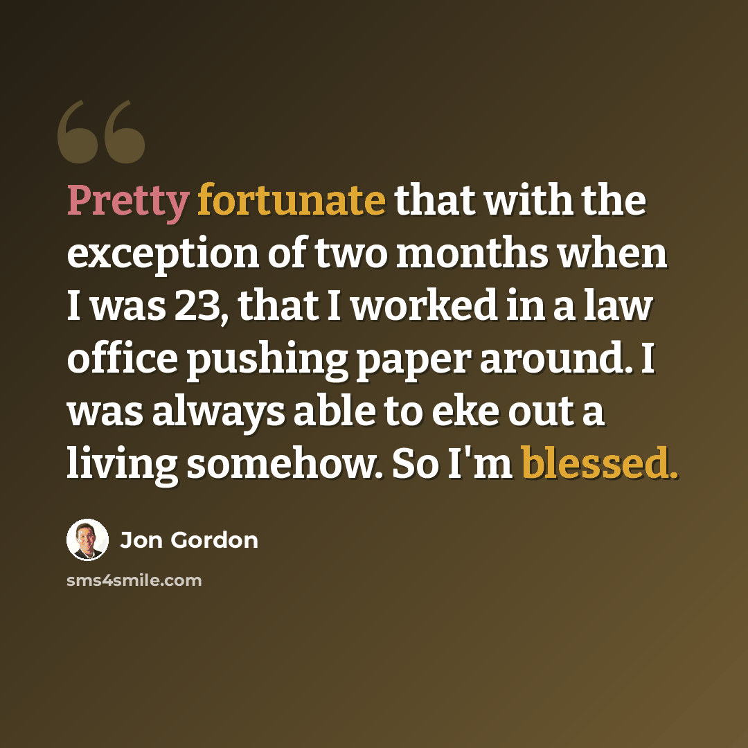 “Pretty fortunate that with the exception of two months when I was 23, that I worked in a law office pushing paper around. I was always able to eke out a living somehow. So I'm blessed.” quote by Jon Gordon